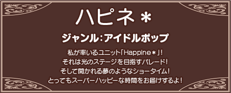 私が率いるユニット「Happine＊」！それは光のステージを目指すパレード！そして開かれる夢のようなショータイム！とってもスーパーハッピーな時間をお届けするよ！