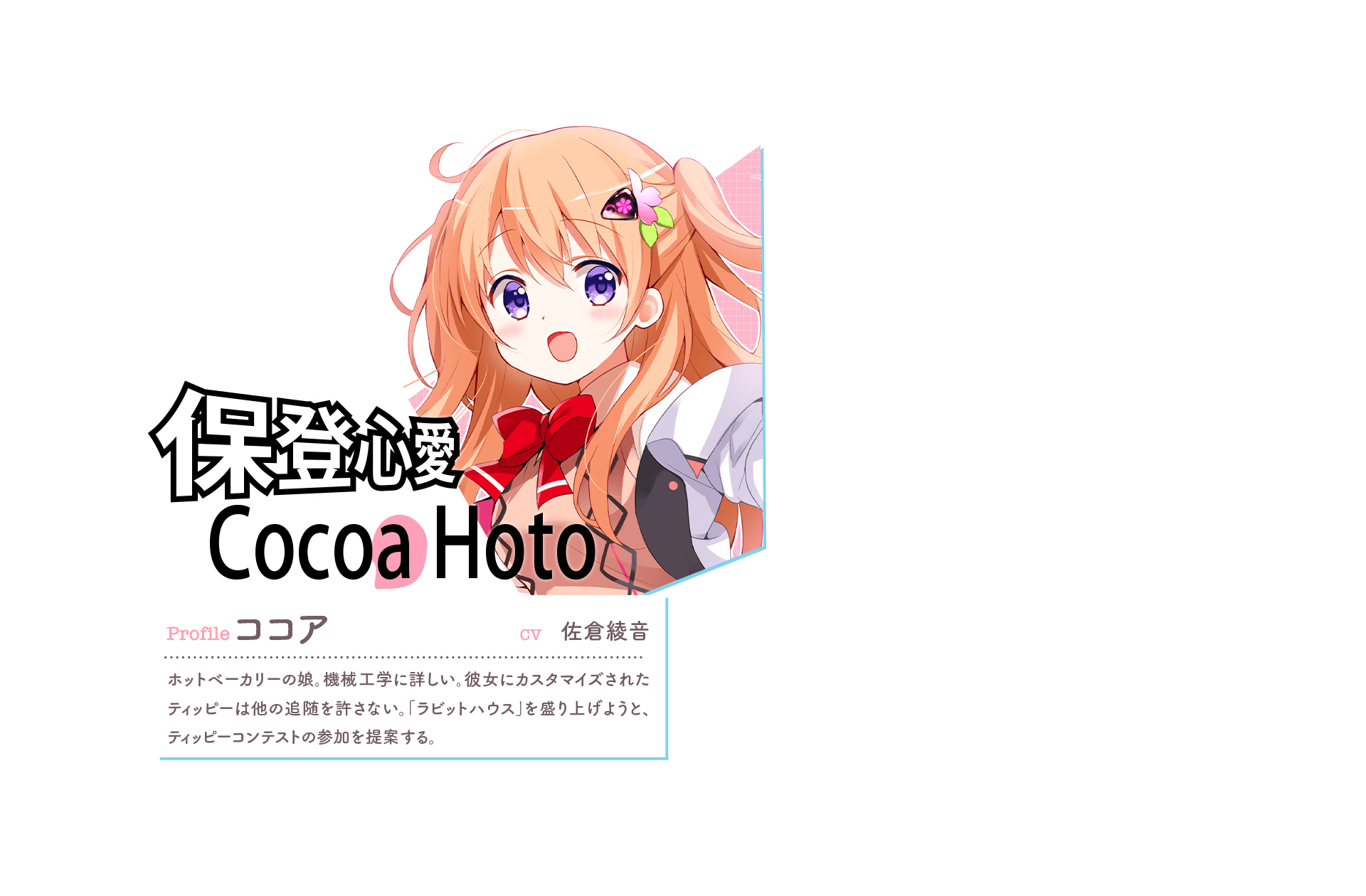 『保登心愛 Cocoa Hoto [o(ピンク)]』　Profile:ココア　CV:佐倉綾音　ホットベーカリーの娘。機械工学に詳しい。彼女にカスタマイズされたティッピーは他の追随を許さない。「ラビットハウス」を盛り上げようと、ティッピーコンテストの参加を提案する。　「お姉ちゃんが、ティッピーを改造してあげる！」