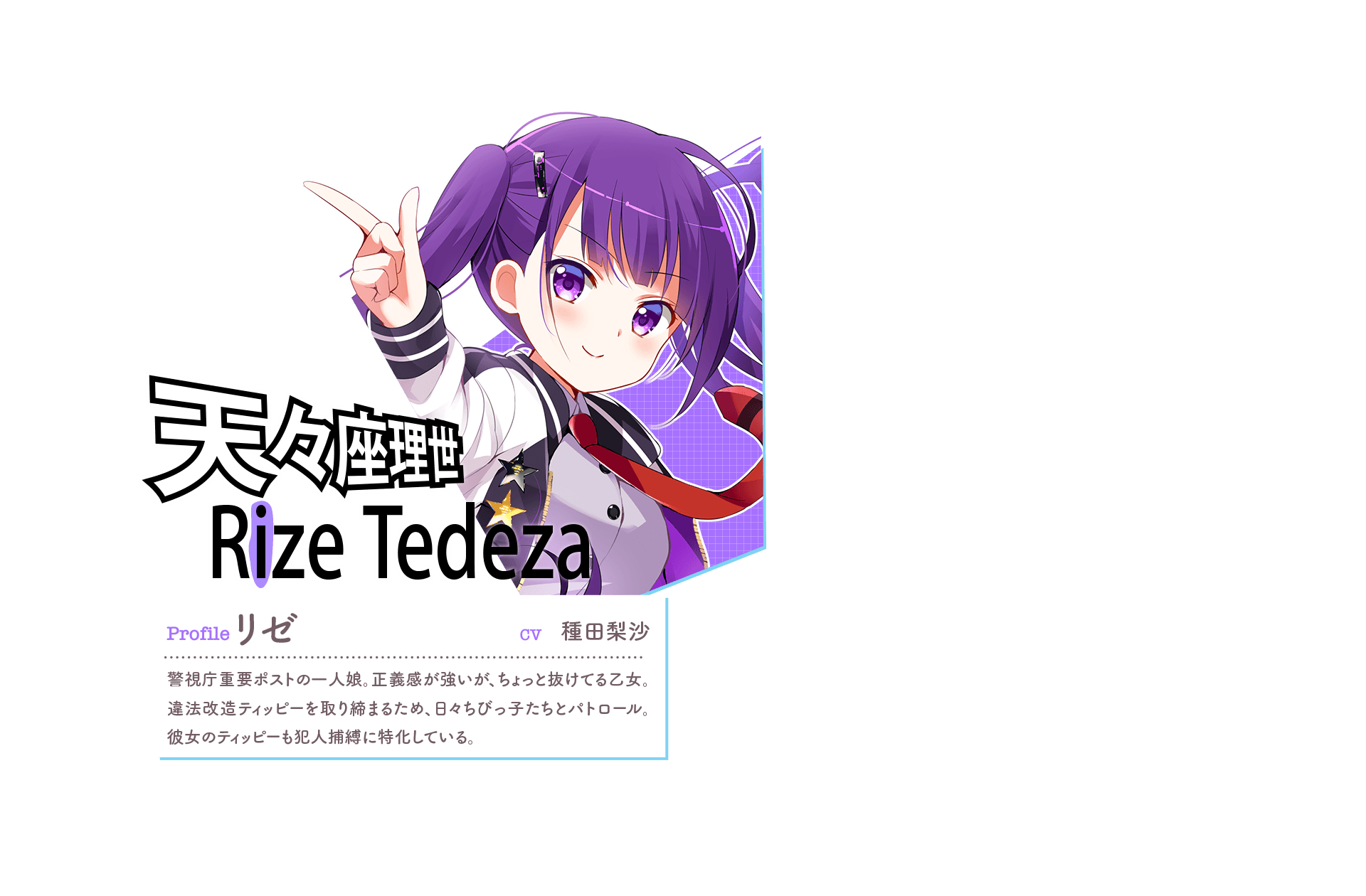 『天々座理世 Rize [i(紫)]』　Profile:リゼ　CV:種田梨沙　警視庁重要ポストの一人娘。正義感が強いが、ちょっと抜けてる乙女。違法改造ティッピーを取り締まるため、日々ちびっ子たちとパトロール。彼女のティッピーも犯人捕縛に特化している。　「プチョヘンザ！こんな可愛いもの持ち歩いて…取り調べだ！」