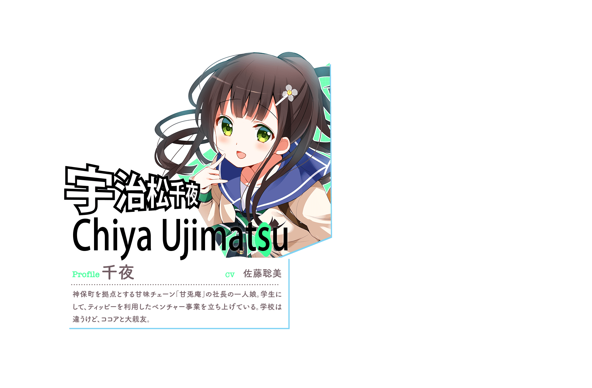 『宇治松千夜 Chiya Ujimatsu [s(緑)]』　Profile:千夜　CV:佐藤聡美　神保町を拠点とする甘味チェーン「甘兎庵」の社長の一人娘。学生にして、ティッピーを利用したベンチャー事業を立ち上げている。学校は違うけど、ココアと大親友。　「私たち、どの並行世界でもずっと一緒♪」